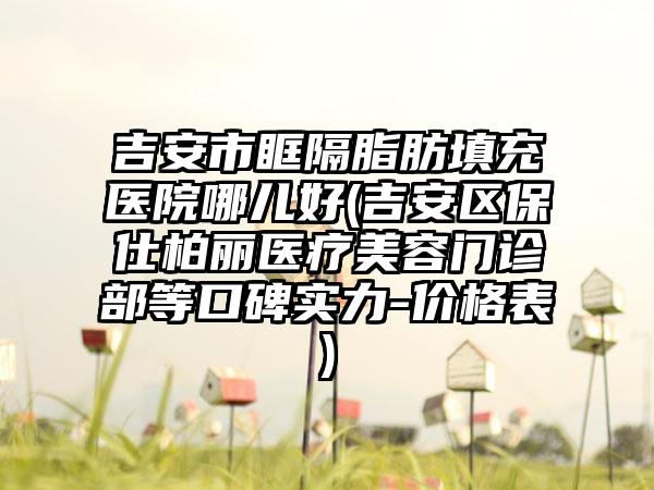 吉安市眶隔脂肪填充医院哪儿好(吉安区保仕柏丽医疗美容门诊部等口碑实力-价格表)