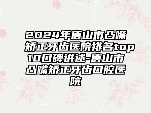 2024年唐山市凸嘴矫正牙齿医院排名top10口碑讲述-唐山市凸嘴矫正牙齿口腔医院