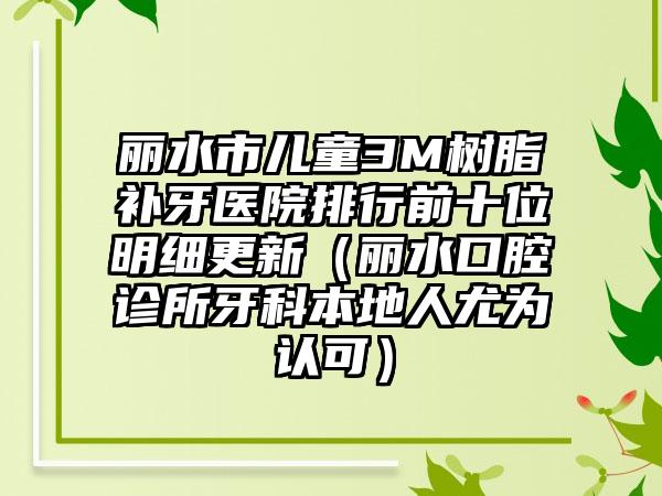 丽水市儿童3M树脂补牙医院排行前十位明细更新（丽水口腔诊所牙科本地人尤为认可）