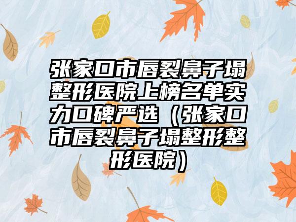 张家口市唇裂鼻子塌整形医院上榜名单实力口碑严选（张家口市唇裂鼻子塌整形整形医院）