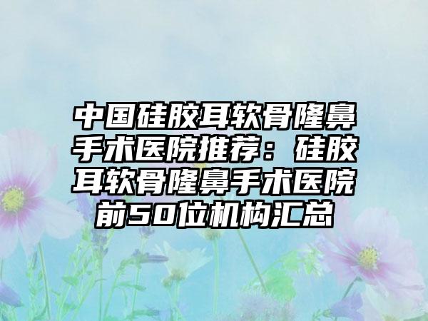 中国硅胶耳软骨隆鼻手术医院推荐：硅胶耳软骨隆鼻手术医院前50位机构汇总