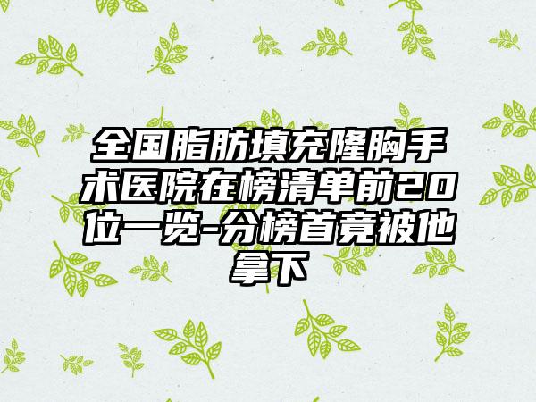 全国脂肪填充隆胸手术医院在榜清单前20位一览-分榜首竟被他拿下