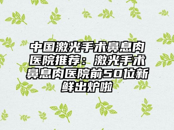 中国激光手术鼻息肉医院推荐：激光手术鼻息肉医院前50位新鲜出炉啦