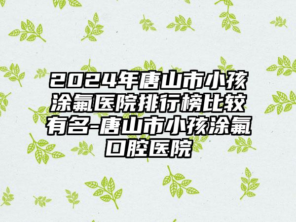 2024年唐山市小孩涂氟医院排行榜比较有名-唐山市小孩涂氟口腔医院