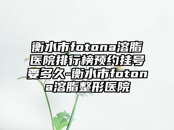 衡水市fotona溶脂医院排行榜预约挂号要多久-衡水市fotona溶脂整形医院