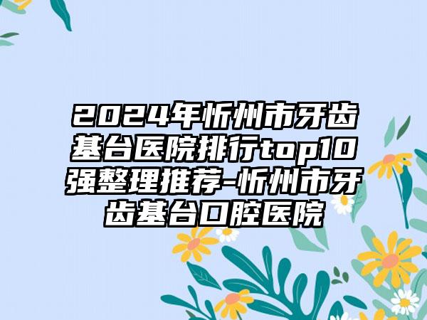 2024年忻州市牙齿基台医院排行top10强整理推荐-忻州市牙齿基台口腔医院