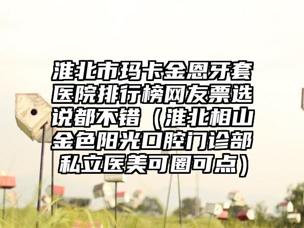 淮北市玛卡金恩牙套医院排行榜网友票选说都不错（淮北相山金色阳光口腔门诊部私立医美可圈可点）