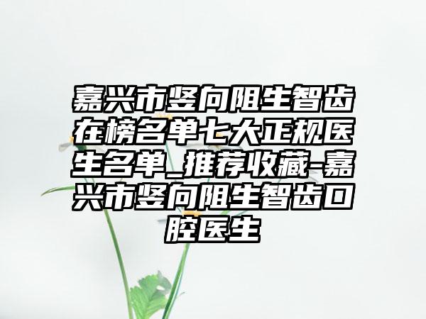 嘉兴市竖向阻生智齿在榜名单七大正规医生名单_推荐收藏-嘉兴市竖向阻生智齿口腔医生