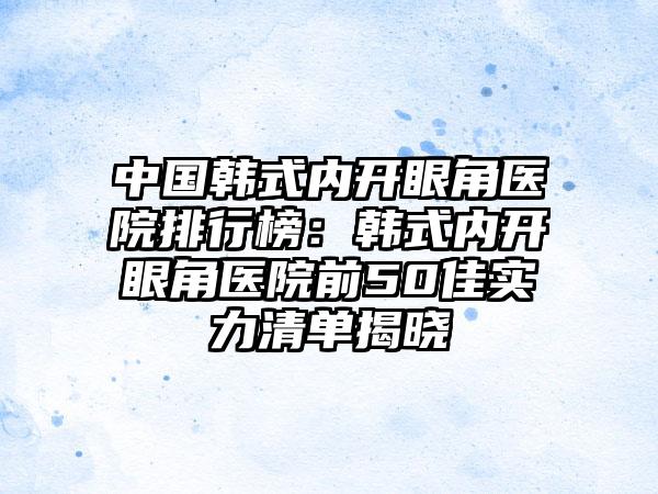 中国韩式内开眼角医院排行榜：韩式内开眼角医院前50佳实力清单揭晓