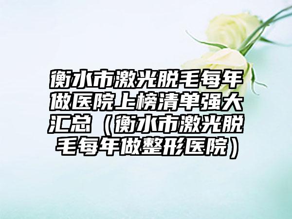 衡水市激光脱毛每年做医院上榜清单强大汇总（衡水市激光脱毛每年做整形医院）