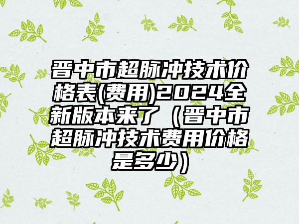 晋中市超脉冲技术价格表(费用)2024全新版本来了（晋中市超脉冲技术费用价格是多少）