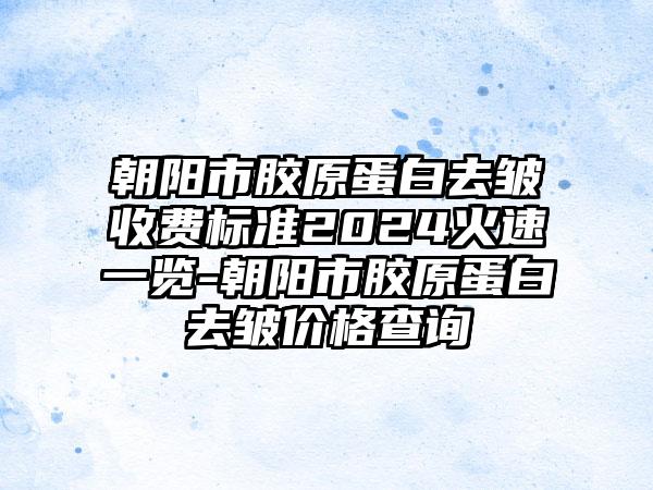 朝阳市胶原蛋白去皱收费标准2024火速一览-朝阳市胶原蛋白去皱价格查询