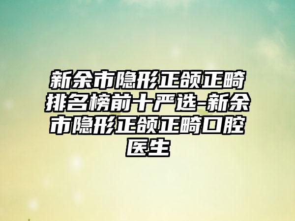 新余市隐形正颌正畸排名榜前十严选-新余市隐形正颌正畸口腔医生