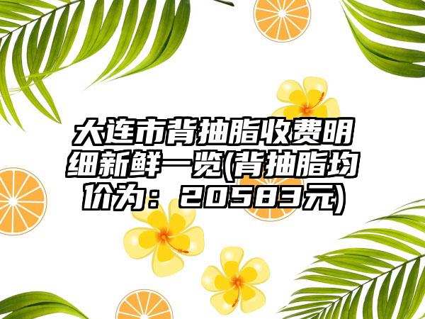 大连市背抽脂收费明细新鲜一览(背抽脂均价为：20583元)