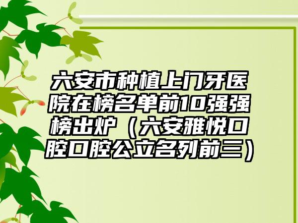 六安市种植上门牙医院在榜名单前10强强榜出炉（六安雅悦口腔口腔公立名列前三）