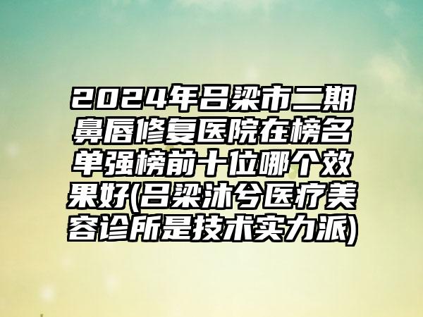 2024年吕梁市二期鼻唇修复医院在榜名单强榜前十位哪个效果好(吕梁沐兮医疗美容诊所是技术实力派)