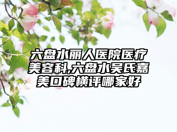 六盘水丽人医院医疗美容科,六盘水吴氏嘉美口碑横评哪家好