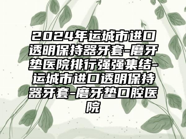 2024年运城市进口透明保持器牙套-磨牙垫医院排行强强集结-运城市进口透明保持器牙套-磨牙垫口腔医院