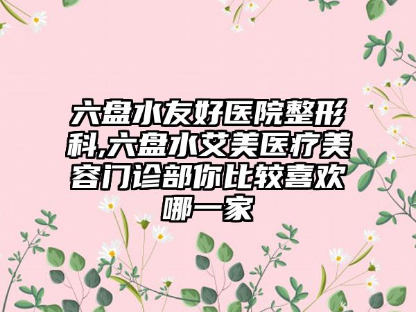 六盘水友好医院整形科,六盘水艾美医疗美容门诊部你比较喜欢哪一家