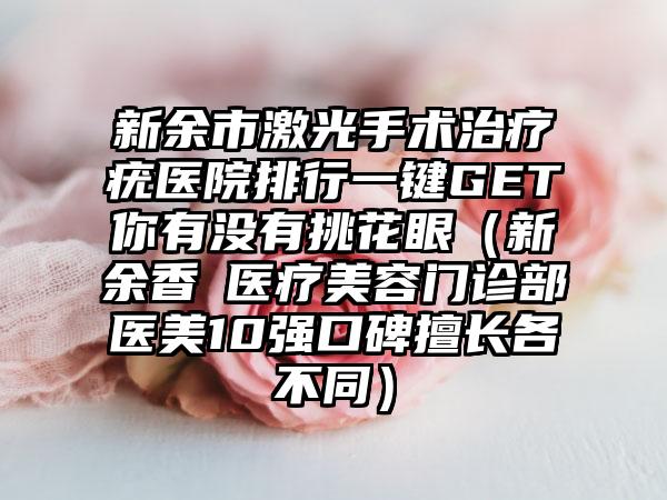 新余市激光手术治疗疣医院排行一键GET你有没有挑花眼（新余香溋医疗美容门诊部医美10强口碑擅长各不同）