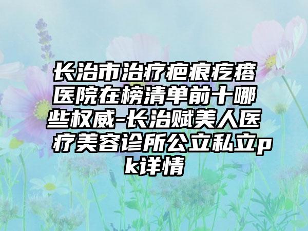 长治市治疗疤痕疙瘩医院在榜清单前十哪些权威-长治赋美人医疗美容诊所公立私立pk详情