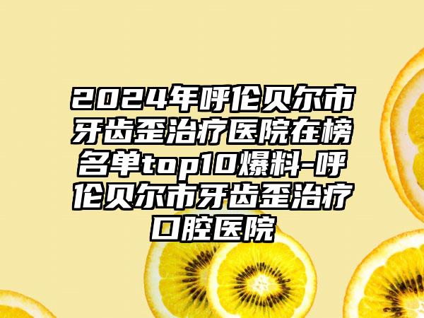 2024年呼伦贝尔市牙齿歪治疗医院在榜名单top10爆料-呼伦贝尔市牙齿歪治疗口腔医院