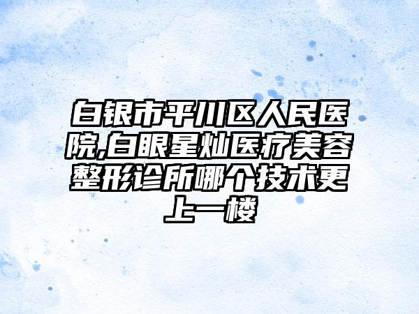 白银市平川区人民医院,白眼星灿医疗美容整形诊所哪个技术更上一楼