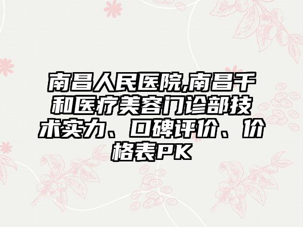 南昌人民医院,南昌千和医疗美容门诊部技术实力、口碑评价、价格表PK