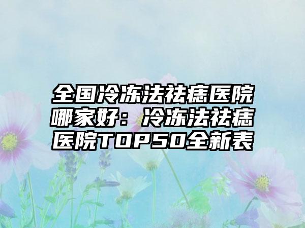 全国冷冻法祛痣医院哪家好：冷冻法祛痣医院TOP50全新表