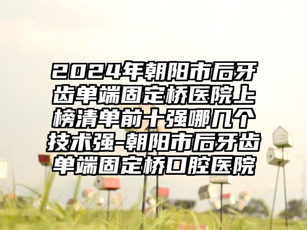 2024年朝阳市后牙齿单端固定桥医院上榜清单前十强哪几个技术强-朝阳市后牙齿单端固定桥口腔医院