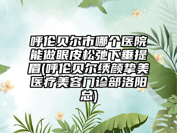 呼伦贝尔市哪个医院能做眼皮松弛下垂提眉(呼伦贝尔绣颜挚美医疗美容门诊部洛阳总)