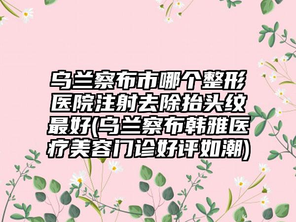 乌兰察布市哪个整形医院注射去除抬头纹最好(乌兰察布韩雅医疗美容门诊好评如潮)