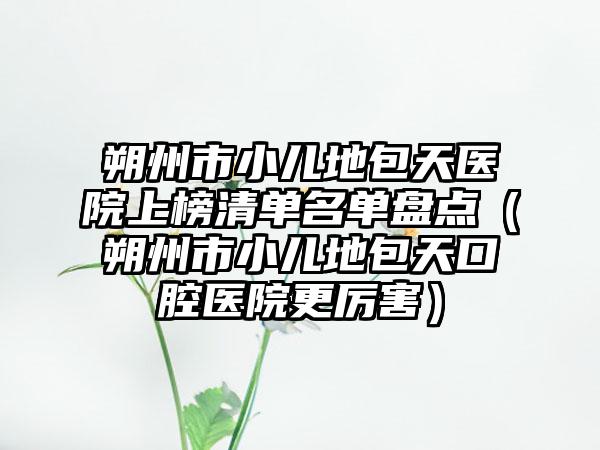 朔州市小儿地包天医院上榜清单名单盘点（朔州市小儿地包天口腔医院更厉害）