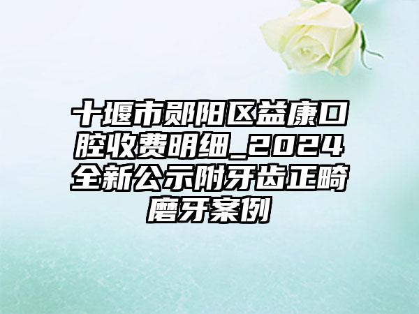 十堰市郧阳区益康口腔收费明细_2024全新公示附牙齿正畸磨牙案例