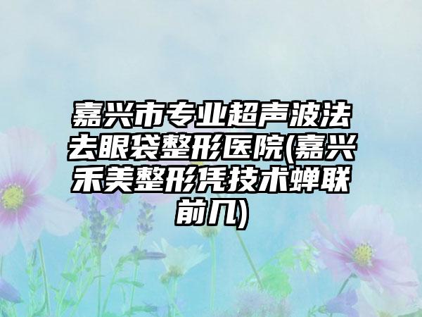 嘉兴市专业超声波法去眼袋整形医院(嘉兴禾美整形凭技术蝉联前几)