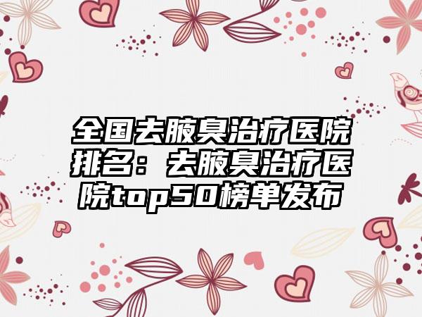 全国去腋臭治疗医院排名：去腋臭治疗医院top50榜单发布