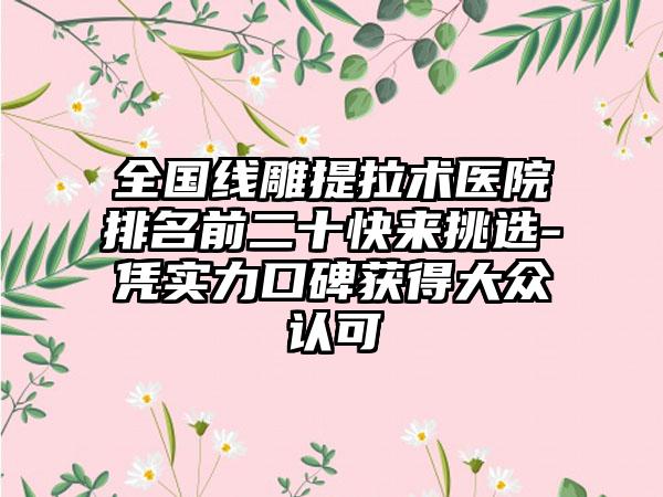 全国线雕提拉术医院排名前二十快来挑选-凭实力口碑获得大众认可