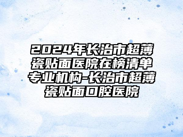 2024年长治市超薄瓷贴面医院在榜清单专业机构-长治市超薄瓷贴面口腔医院