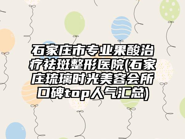 石家庄市专业果酸治疗祛斑整形医院(石家庄琉璃时光美容会所口碑top人气汇总)