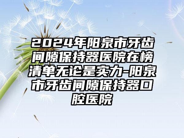 2024年阳泉市牙齿间隙保持器医院在榜清单无论是实力-阳泉市牙齿间隙保持器口腔医院