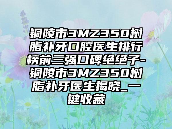 铜陵市3MZ350树脂补牙口腔医生排行榜前三强口碑绝绝子-铜陵市3MZ350树脂补牙医生揭晓_一键收藏