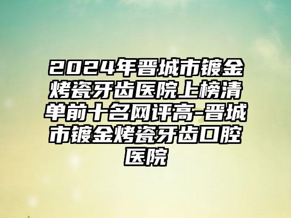 2024年晋城市镀金烤瓷牙齿医院上榜清单前十名网评高-晋城市镀金烤瓷牙齿口腔医院