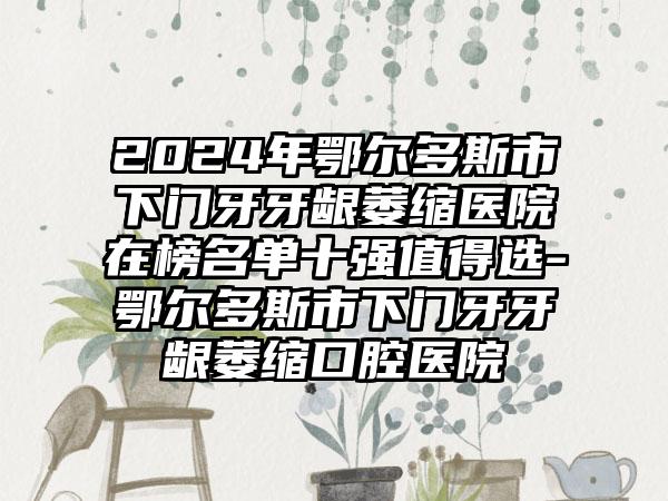 2024年鄂尔多斯市下门牙牙龈萎缩医院在榜名单十强值得选-鄂尔多斯市下门牙牙龈萎缩口腔医院