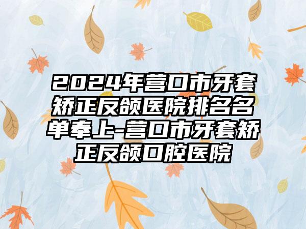 2024年营口市牙套矫正反颌医院排名名单奉上-营口市牙套矫正反颌口腔医院