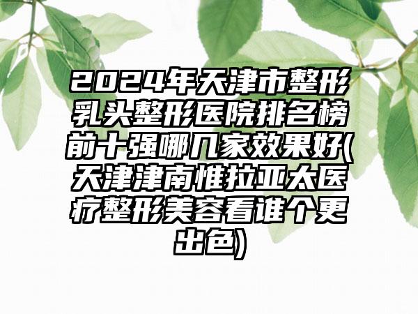 2024年天津市整形乳头整形医院排名榜前十强哪几家效果好(天津津南惟拉亚太医疗整形美容看谁个更出色)