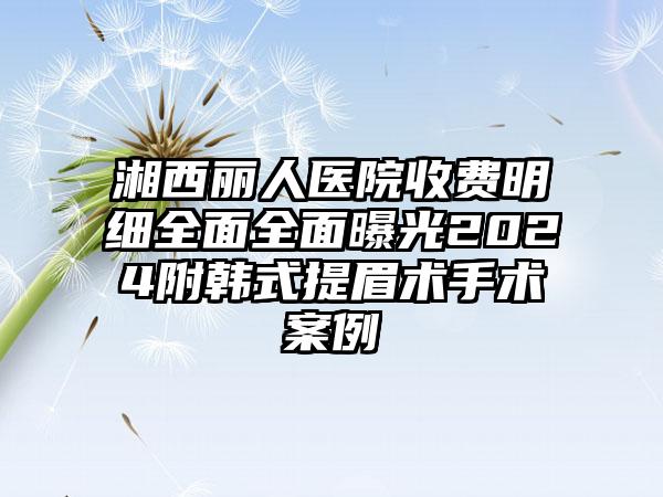 湘西丽人医院收费明细全面全面曝光2024附韩式提眉术手术案例