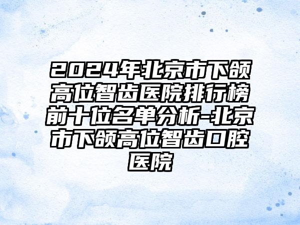 2024年北京市下颌高位智齿医院排行榜前十位名单分析-北京市下颌高位智齿口腔医院