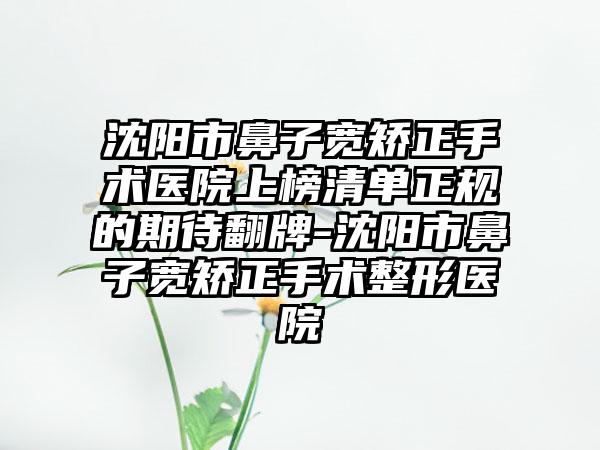 沈阳市鼻子宽矫正手术医院上榜清单正规的期待翻牌-沈阳市鼻子宽矫正手术整形医院