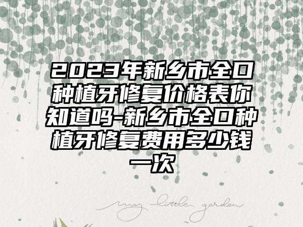 2023年新乡市全口种植牙修复价格表你知道吗-新乡市全口种植牙修复费用多少钱一次