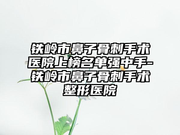 铁岭市鼻子骨刺手术医院上榜名单强中手-铁岭市鼻子骨刺手术整形医院